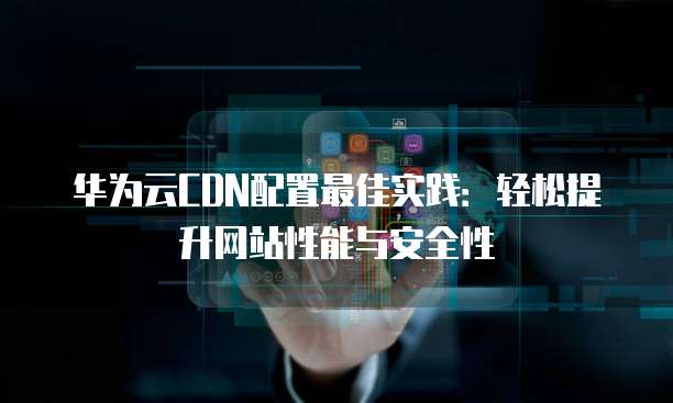 华为云CDN配置最佳实践：轻松提升网站性能与安全性