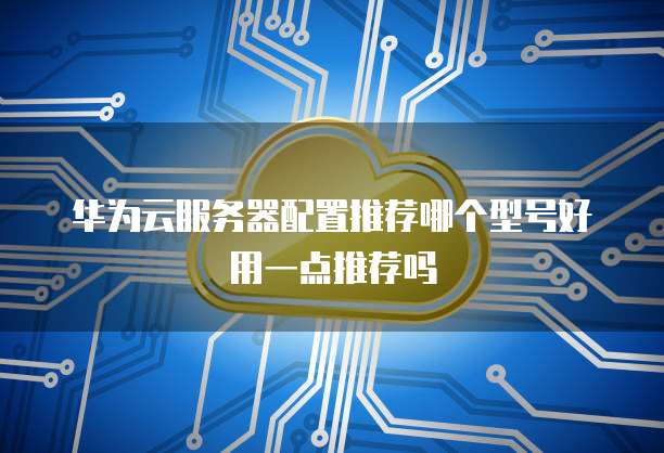华为云服务器配置推荐哪个型号好用一点推荐吗