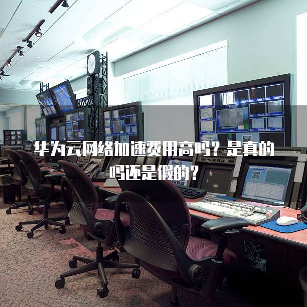 华为云网络加速费用高吗?是真的吗还是假的?