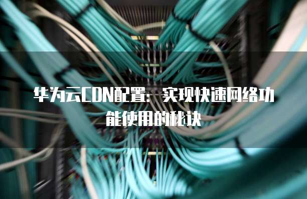 华为云CDN配置:实现快速网络功能使用的秘诀