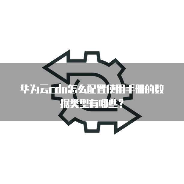 华为云cdn怎么配置使用手册的数据类型有哪些?