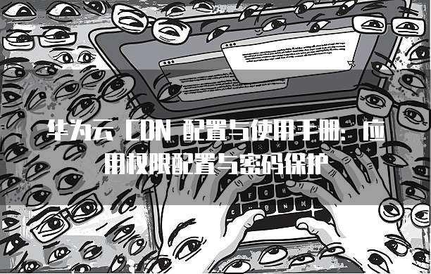 华为云 CDN 配置与使用手册:应用权限配置与密码保护