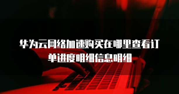 华为云网络加速购买在哪里查看订单进度明细信息明细