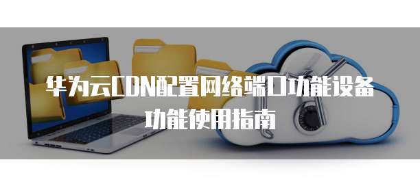 华为云CDN配置网络端口功能设备功能使用指南