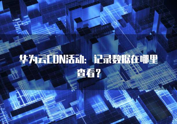 华为云CDN活动:记录数据在哪里查看?