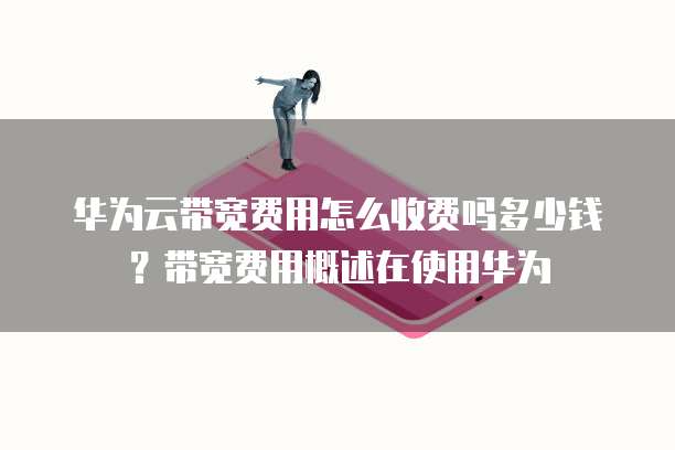 华为云带宽费用怎么收费吗多少钱?带宽费用概述在使用华为