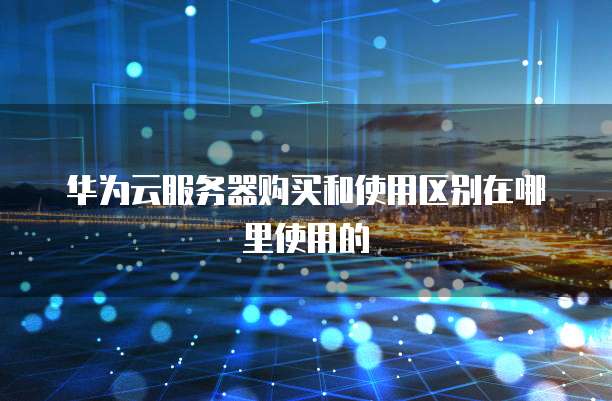 华为云服务器购买和使用区别在哪里使用的