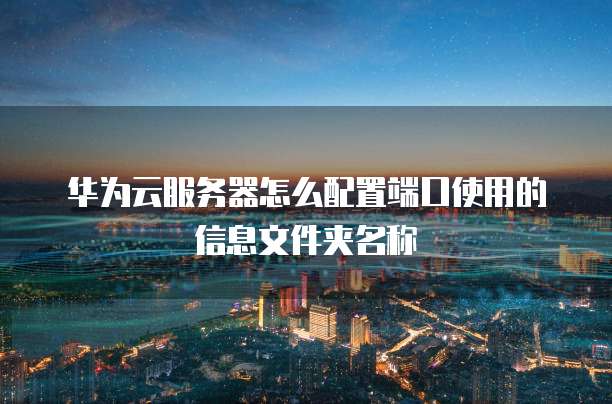 华为云服务器怎么配置端口使用的信息文件夹名称
