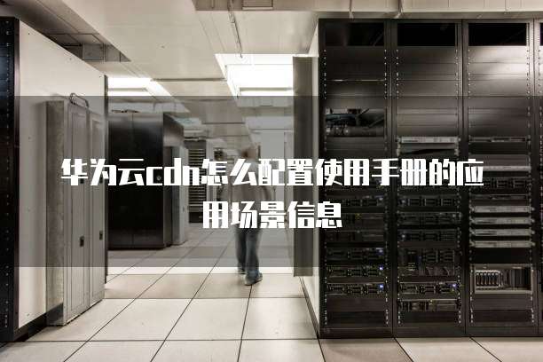 华为云cdn怎么配置使用手册的应用场景信息
