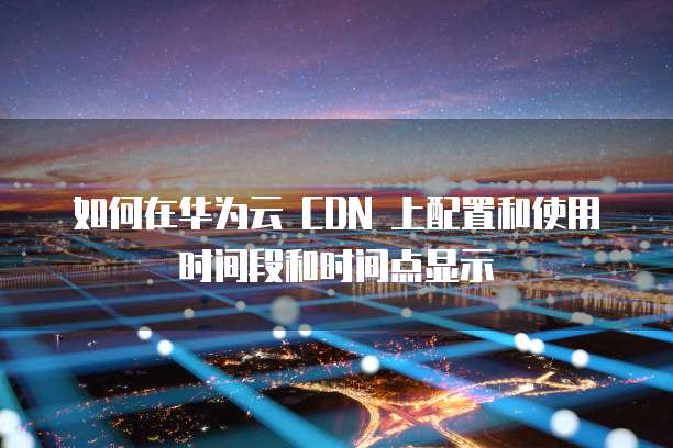 如何在华为云 CDN 上配置和使用时间段和时间点显示