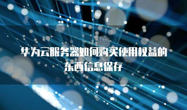 华为云服务器如何购买使用权益的东西信息保存