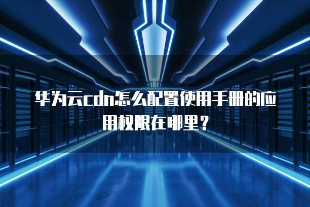 华为云cdn怎么配置使用手册的应用权限在哪里?