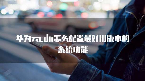 华为云cdn怎么配置最好用版本的系统功能