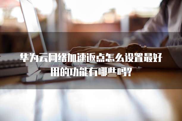 华为云网络加速返点怎么设置最好用的功能有哪些吗?