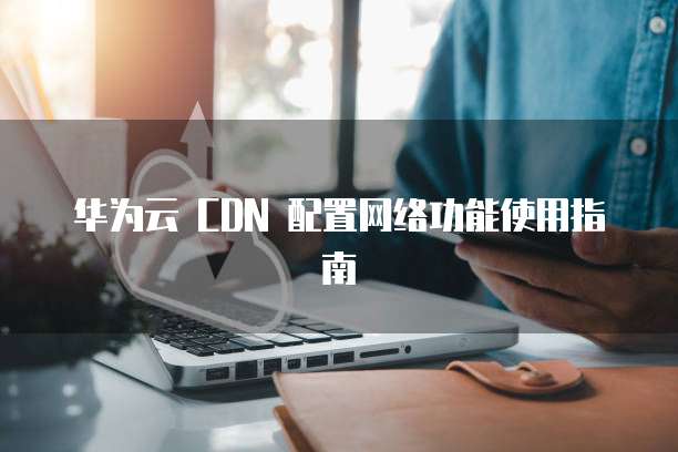 华为云 CDN 配置网络功能使用指南
