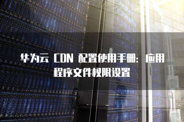 华为云 CDN 配置使用手册:应用程序文件权限设置
