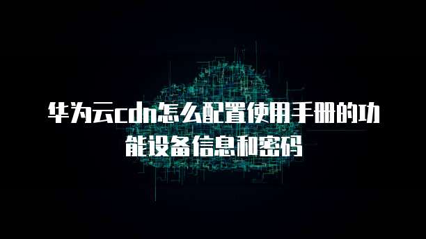 华为云cdn怎么配置使用手册的功能设备信息和密码