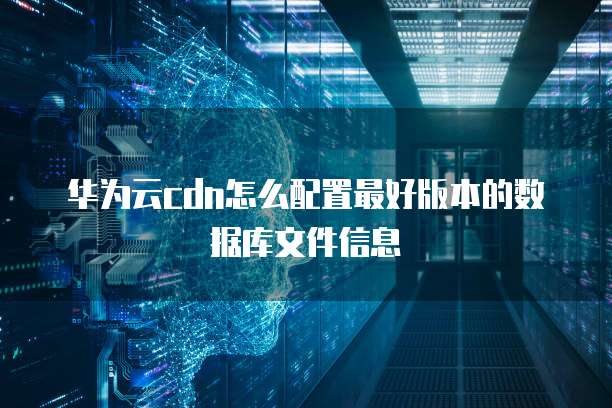 华为云cdn怎么配置最好版本的数据库文件信息