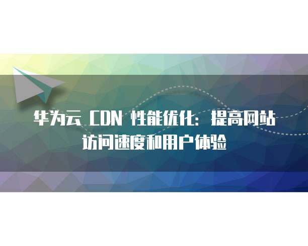 华为云 CDN 性能优化:提高网站访问速度和用户体验