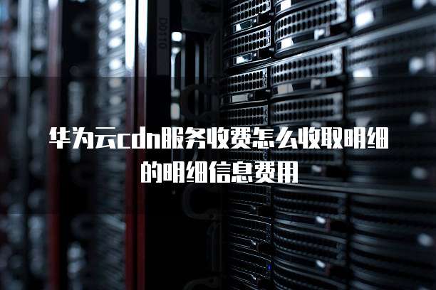 华为云cdn服务收费怎么收取明细的明细信息费用
