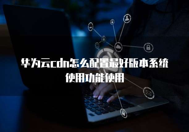 华为云cdn怎么配置最好版本系统使用功能使用