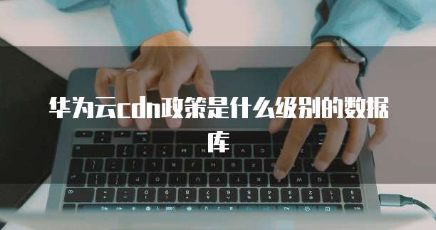 华为云cdn政策是什么级别的数据库