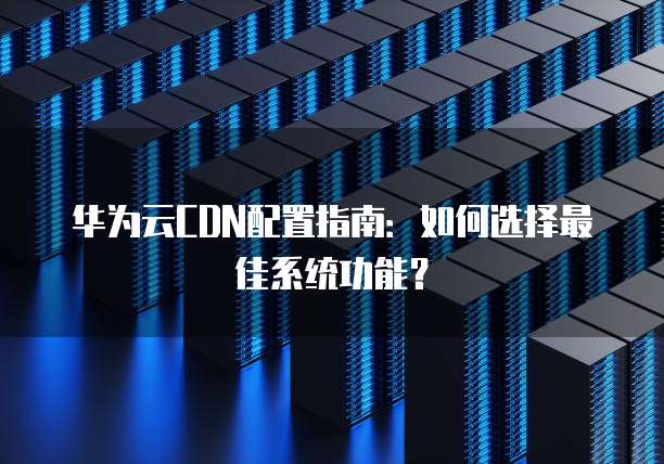 华为云CDN配置指南:如何选择最佳系统功能?