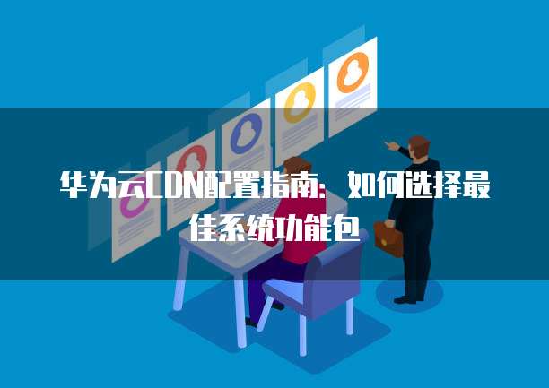 华为云CDN配置指南:如何选择最佳系统功能包