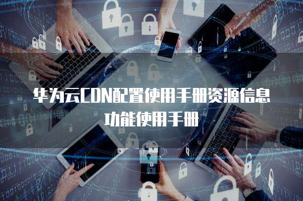 华为云CDN配置使用手册资源信息功能使用手册