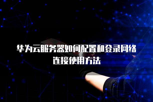 华为云服务器如何配置和登录网络连接使用方法