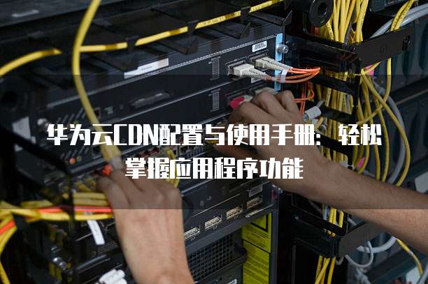 华为云CDN配置与使用手册:轻松掌握应用程序功能
