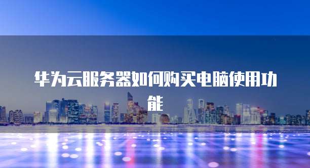 华为云服务器如何购买电脑使用功能