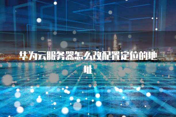 华为云服务器怎么改配置定位的地址