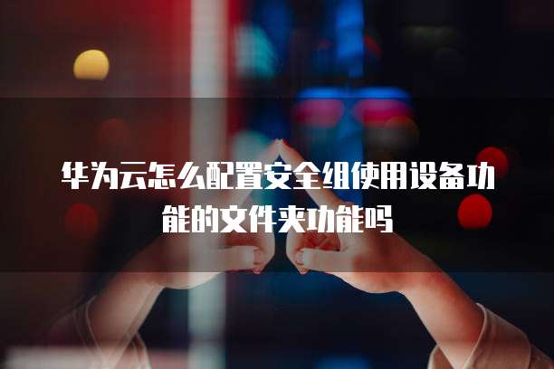 华为云怎么配置安全组使用设备功能的文件夹功能吗