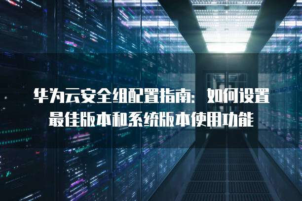 华为云安全组配置指南：如何设置最佳版本和系统版本使用功能