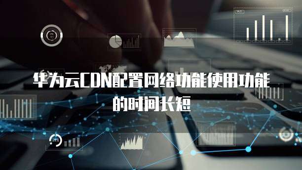 华为云CDN配置网络功能使用功能的时间长短