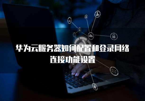 华为云服务器如何配置和登录网络连接功能设置