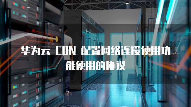 华为云 CDN 配置网络连接使用功能使用的协议