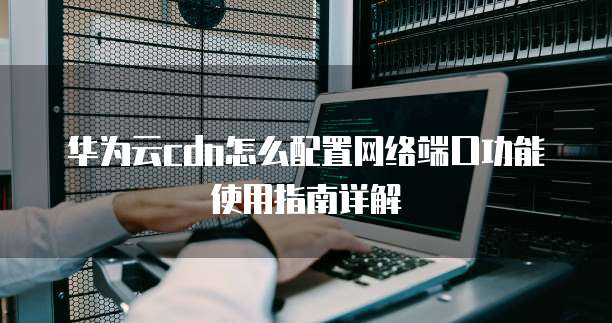 华为云cdn怎么配置网络端口功能使用指南详解