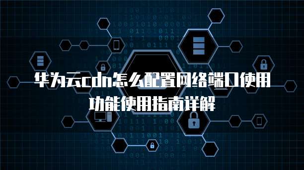华为云cdn怎么配置网络端口使用功能使用指南详解