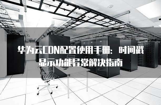 华为云CDN配置使用手册:时间戳显示功能异常解决指南