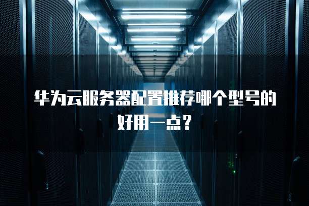 华为云服务器配置推荐哪个型号的好用一点？