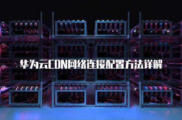 华为云CDN网络连接配置方法详解