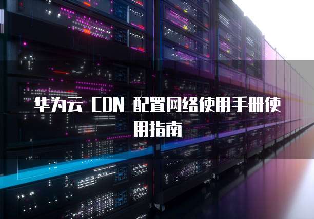 华为云 CDN 配置网络使用手册使用指南