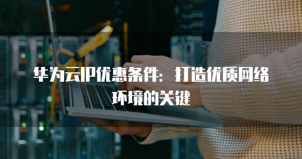 华为云IP优惠条件：打造优质网络环境的关键