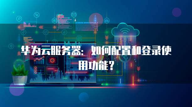 华为云服务器:如何配置和登录使用功能?