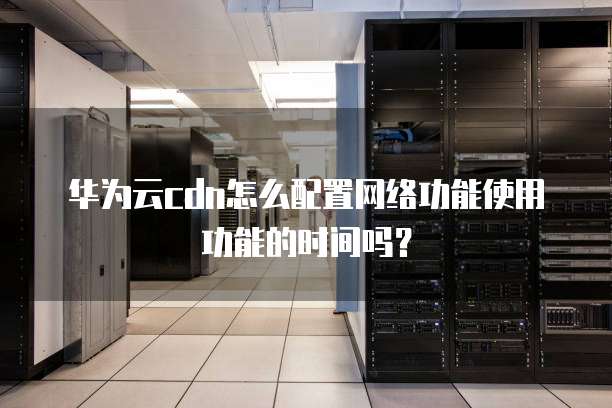 华为云cdn怎么配置网络功能使用功能的时间吗?