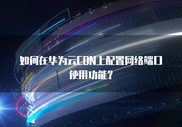 如何在华为云CDN上配置网络端口使用功能?