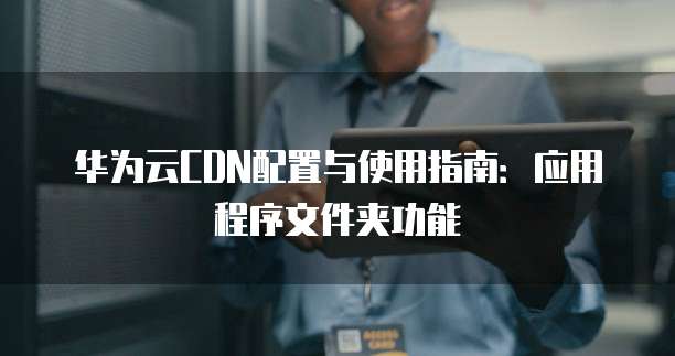 华为云CDN配置与使用指南:应用程序文件夹功能