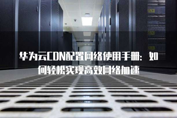 华为云CDN配置网络使用手册:如何轻松实现高效网络加速